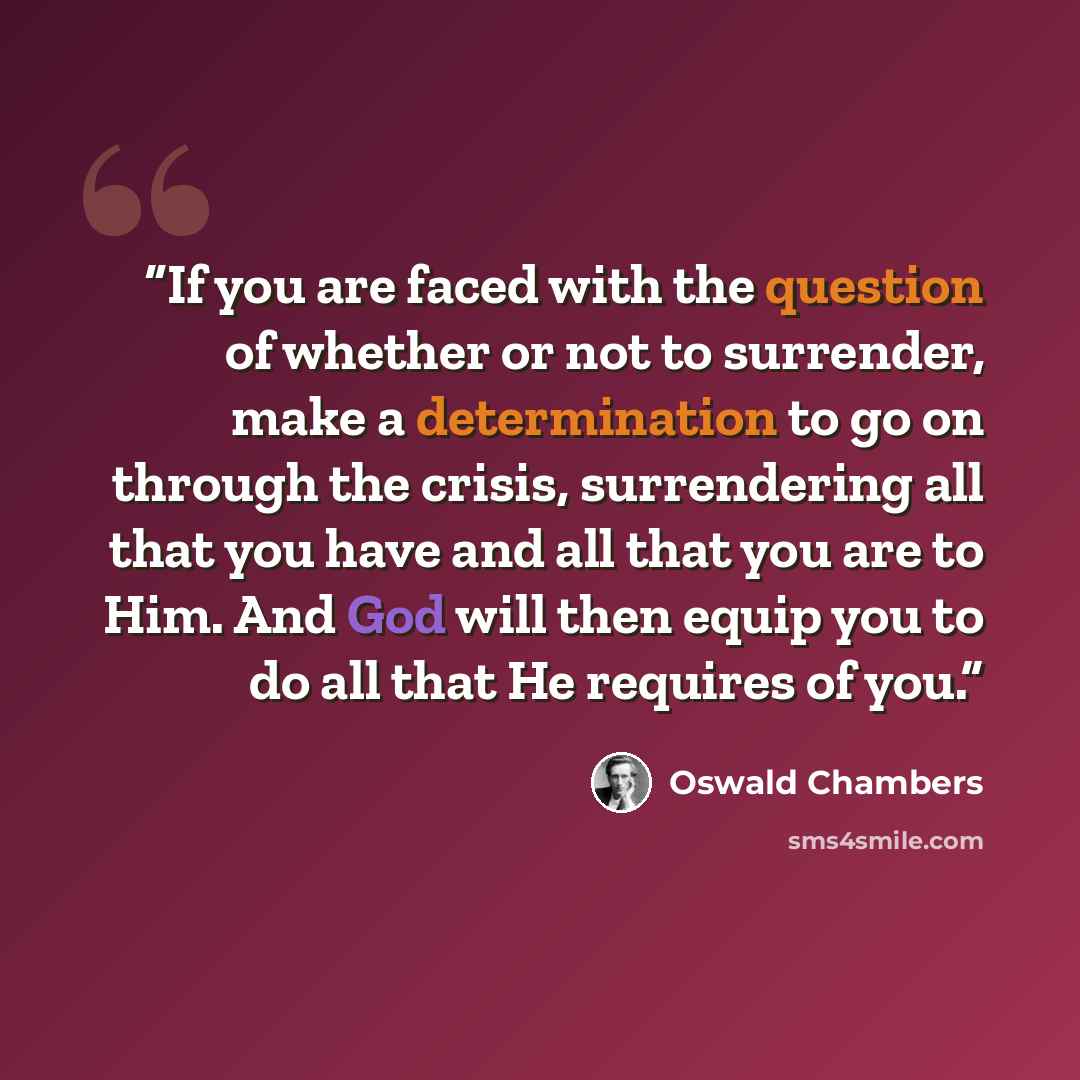 “If you are faced with the question of whether or not to surrender, make a determination to go on through the crisis, surrendering all that you have and all that you are to Him. And God will then equip you to do all that He requires of you.” quote by Oswald Chambers