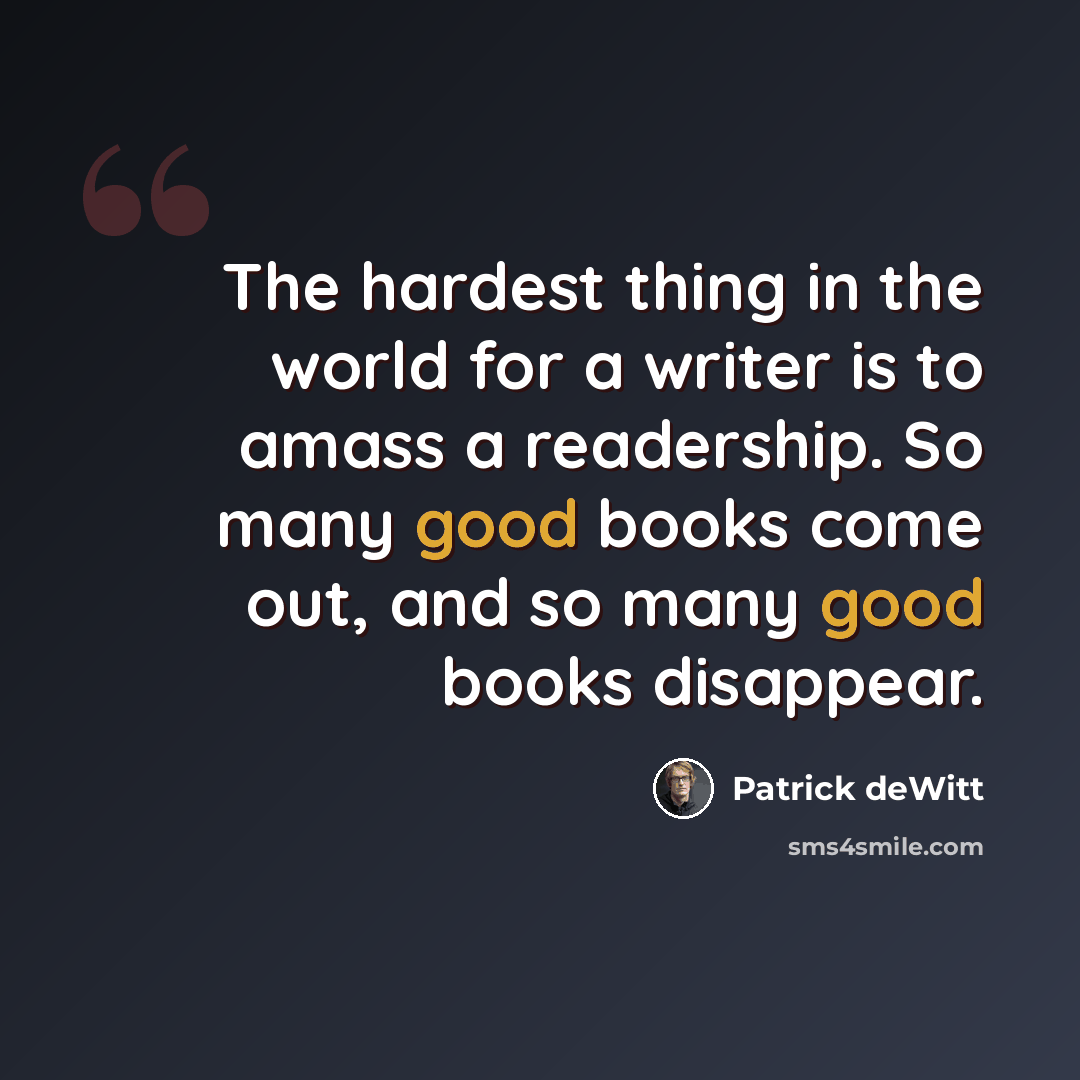 “The hardest thing in the world for a writer is to amass a readership. So many good books come out, and so many good books disappear.” quote by Patrick deWitt
