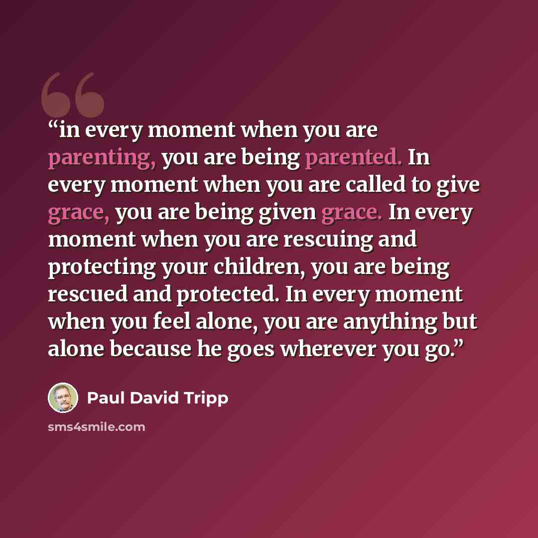 “in every moment when you are parenting, you are being parented. In every moment when you are called to give grace, you are being given grace. In every moment when you are rescuing and protecting your children, you are being rescued and protected. In every moment when you feel alone, you are…” quote by Paul David Tripp