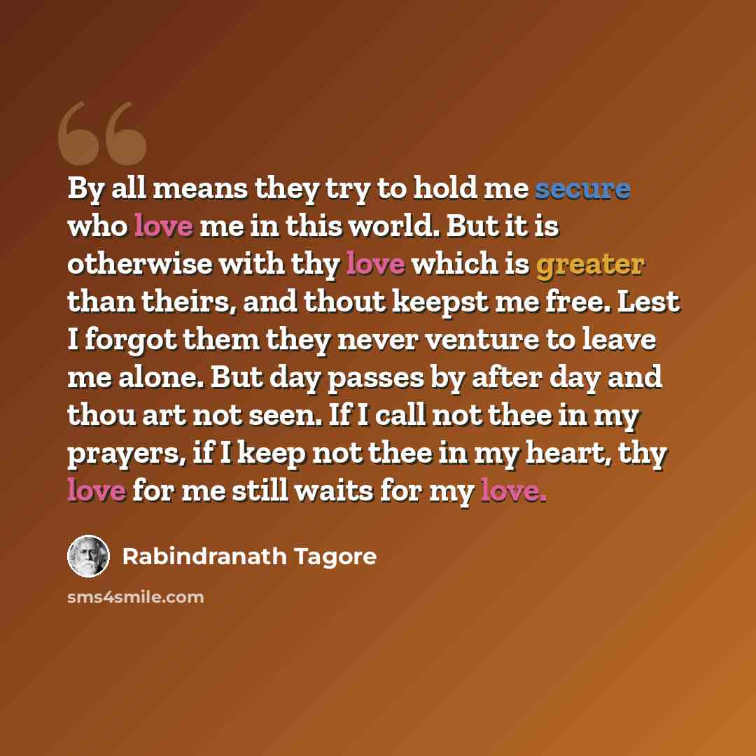 “By all means they try to hold me secure who love me in this world. But it is otherwise with thy love which is greater than theirs, and thout keepst me free. Lest I forgot them they never venture to leave me alone. But day passes by after day and thou art not seen. If I call not thee in my prayers…” quote by Rabindranath Tagore