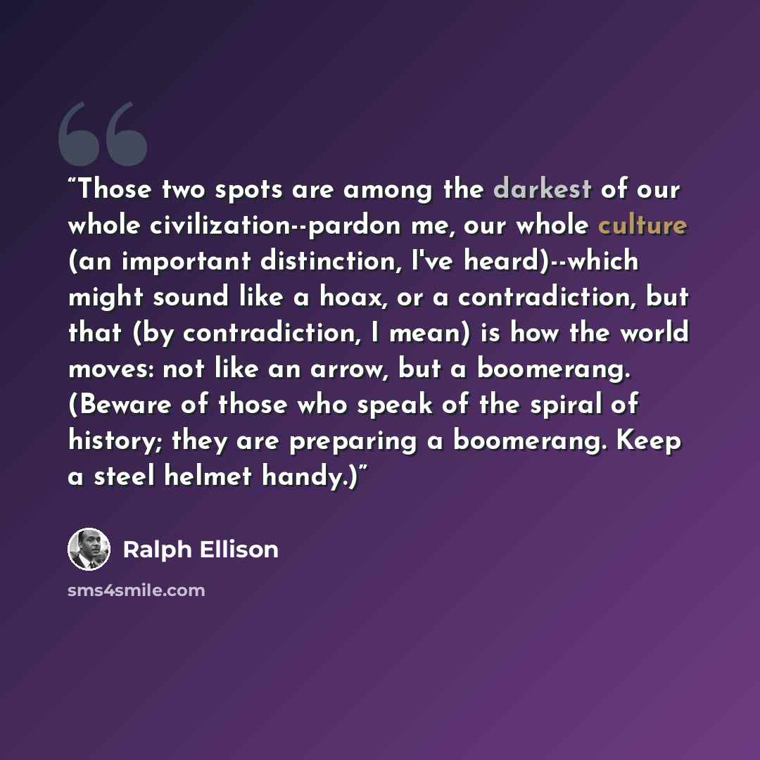 “Those two spots are among the darkest of our whole civilization--pardon me, our whole culture (an important distinction, I've heard)--which might sound like a hoax, or a contradiction, but that (by contradiction, I mean) is how the world moves: not like an arrow, but a boomerang. (Beware of those…” quote by Ralph Ellison