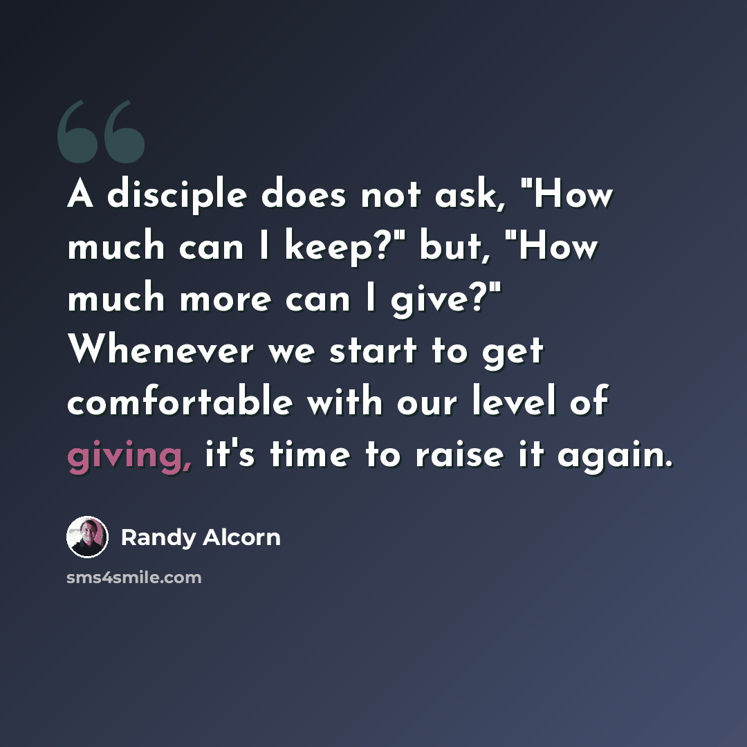 “A disciple does not ask, "How much can I keep?" but, "How much more can I give?" Whenever we start to get comfortable with our level of giving, it's time to raise it again.” quote by Randy Alcorn