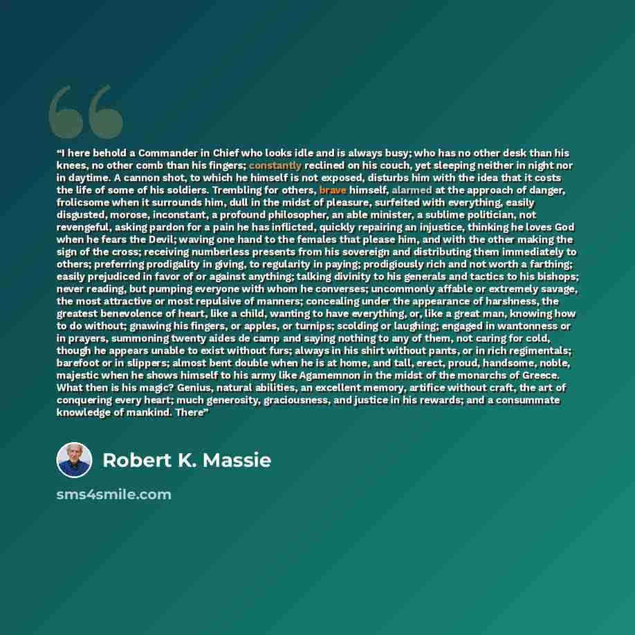 “I here behold a Commander in Chief who looks idle and is always busy; who has no other desk than his knees, no other comb than his fingers; constantly reclined on his couch, yet sleeping neither in night nor in daytime. A cannon shot, to which he himself is not exposed, disturbs him with the idea…” quote by Robert K. Massie