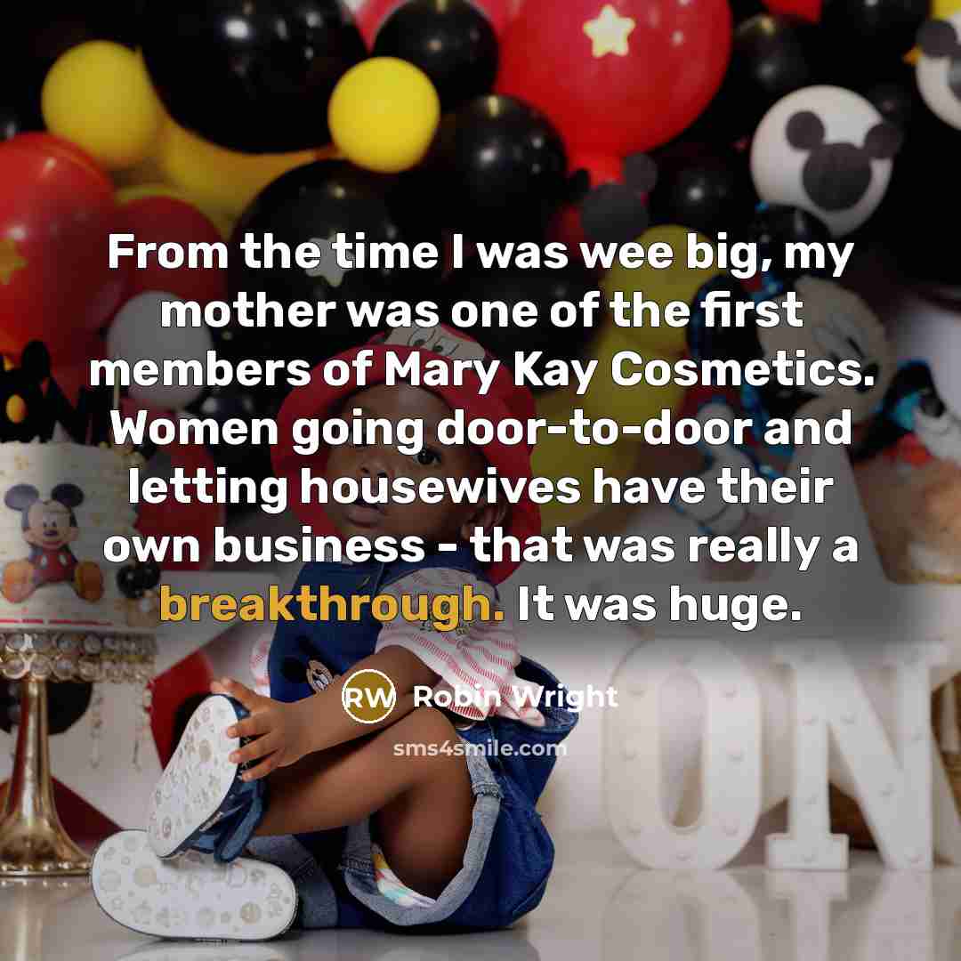 “From the time I was wee big, my mother was one of the first members of Mary Kay Cosmetics. Women going door-to-door and letting housewives have their own business - that was really a breakthrough. It was huge.” quote by Robin Wright