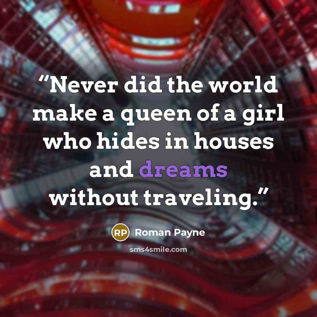 “Never did the world make a queen of a girl who hides in houses and dreams without traveling.” quote by Roman Payne