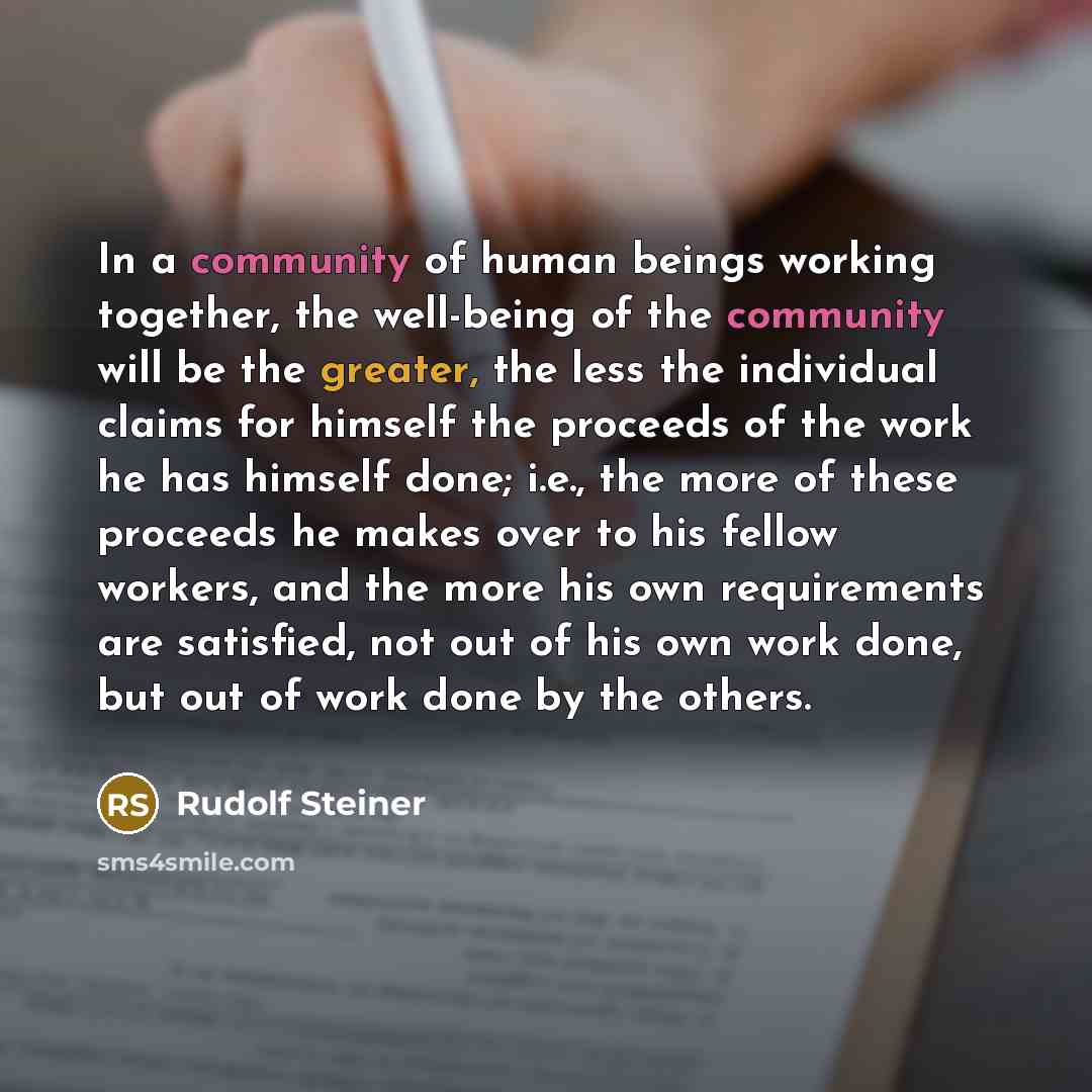 “In a community of human beings working together, the well-being of the community will be the greater, the less the individual claims for himself the proceeds of the work he has himself done; i.e., the more of these proceeds he makes over to his fellow workers, and the more his own requirements are…” quote by Rudolf Steiner