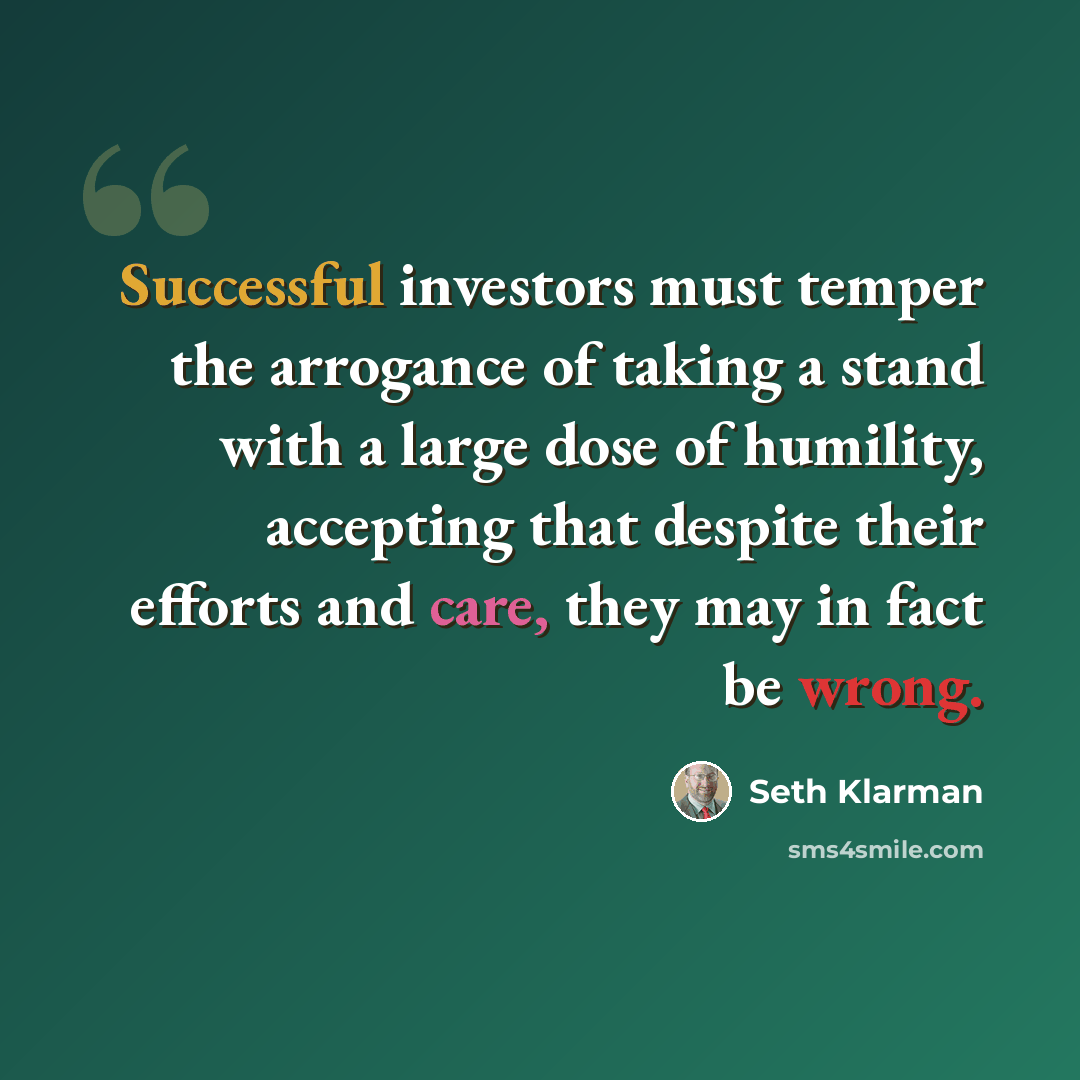 “Successful investors must temper the arrogance of taking a stand with a large dose of humility, accepting that despite their efforts and care, they may in fact be wrong.” quote by Seth Klarman