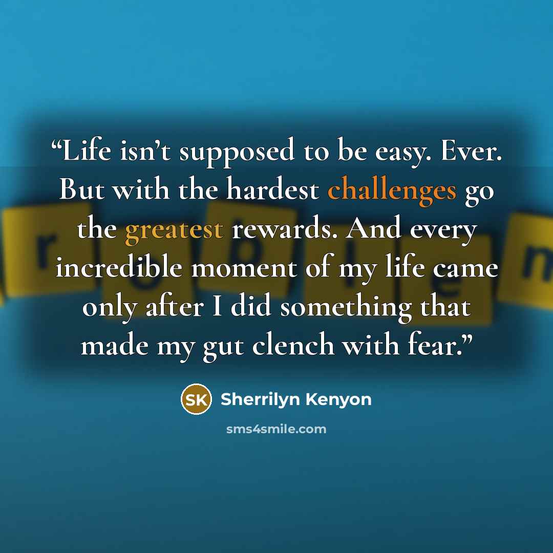 “Life isn’t supposed to be easy. Ever. But with the hardest challenges go the greatest rewards. And every incredible moment of my life came only after I did something that made my gut clench with fear.” quote by Sherrilyn Kenyon