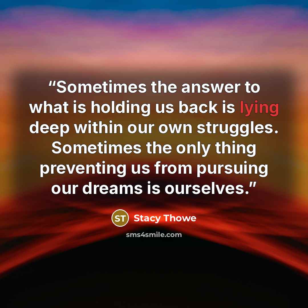 “Sometimes the answer to what is holding us back is lying deep within our own struggles. Sometimes the only thing preventing us from pursuing our dreams is ourselves.” quote by Stacy Thowe