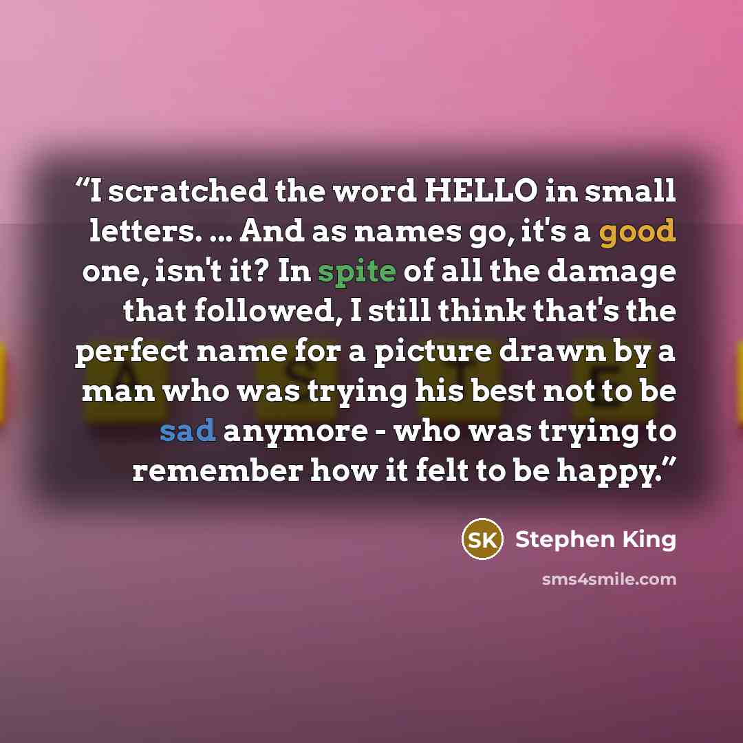“I scratched the word HELLO in small letters. ... And as names go, it's a good one, isn't it? In spite of all the damage that followed, I still think that's the perfect name for a picture drawn by a man who was trying his best not to be sad anymore - who was trying to remember how it felt to be…” quote by Stephen King