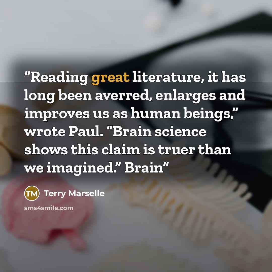 “Reading great literature, it has long been averred, enlarges and improves us as human beings,” wrote Paul. “Brain science shows this claim is truer than we imagined.” Brain” quote by Terry Marselle
