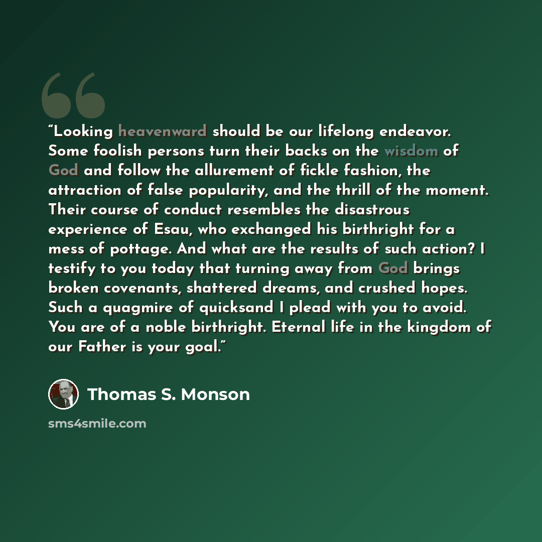 “Looking heavenward should be our lifelong endeavor. Some foolish persons turn their backs on the wisdom of God and follow the allurement of fickle fashion, the attraction of false popularity, and the thrill of the moment. Their course of conduct resembles the disastrous experience of Esau, who…” quote by Thomas S. Monson