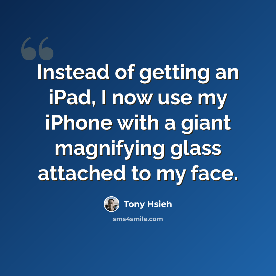 “Instead of getting an iPad, I now use my iPhone with a giant magnifying glass attached to my face.” quote by Tony Hsieh