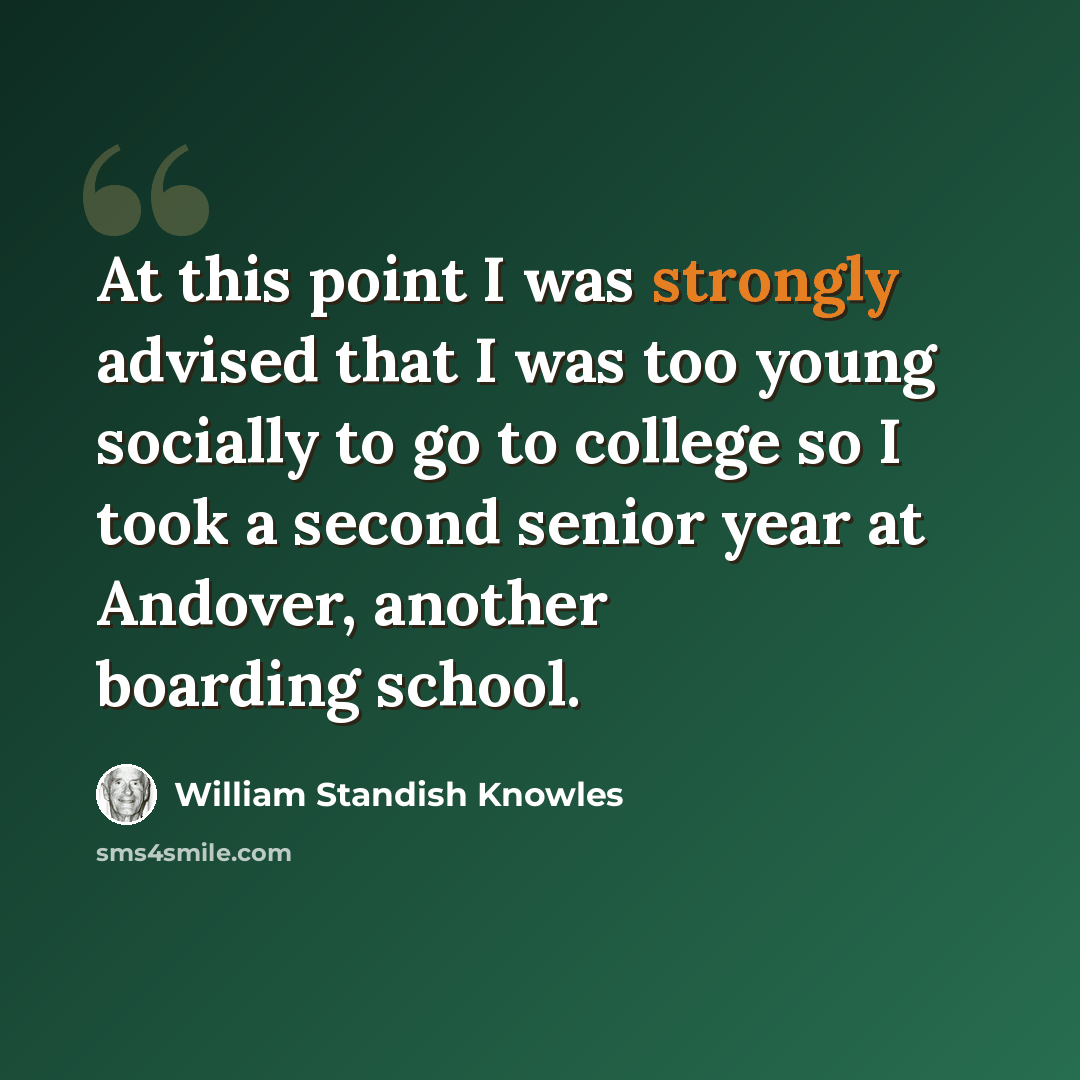 “At this point I was strongly advised that I was too young socially to go to college so I took a second senior year at Andover, another boarding school.” quote by William Standish Knowles