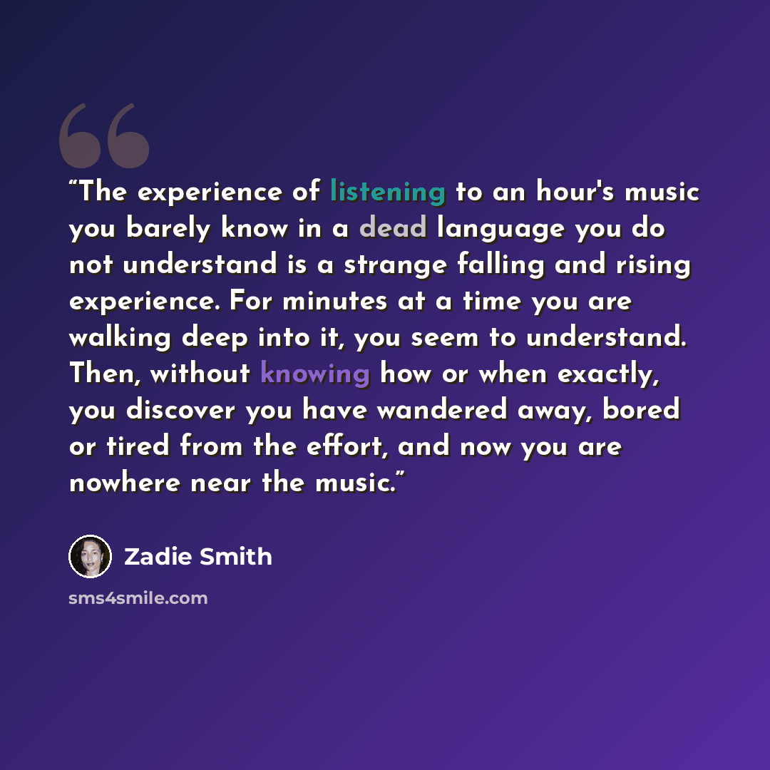 “The experience of listening to an hour's music you barely know in a dead language you do not understand is a strange falling and rising experience. For minutes at a time you are walking deep into it, you seem to understand. Then, without knowing how or when exactly, you discover you have wandered…” quote by Zadie Smith