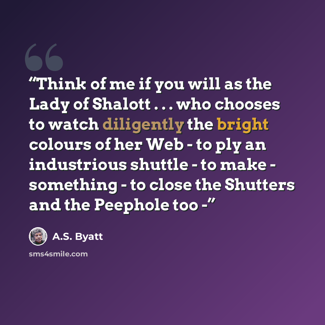 “Think of me if you will as the Lady of Shalott . . . who chooses to watch diligently the bright colours of her Web - to ply an industrious shuttle - to make - something - to close the Shutters and the Peephole too -” quote by A.S. Byatt
