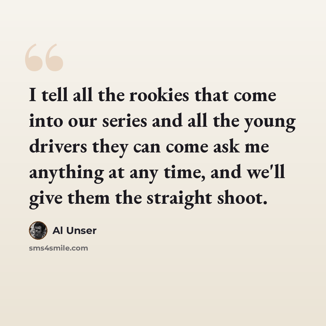 “I tell all the rookies that come into our series and all the young drivers they can come ask me anything at any time, and we'll give them the straight shoot.” quote by Al Unser