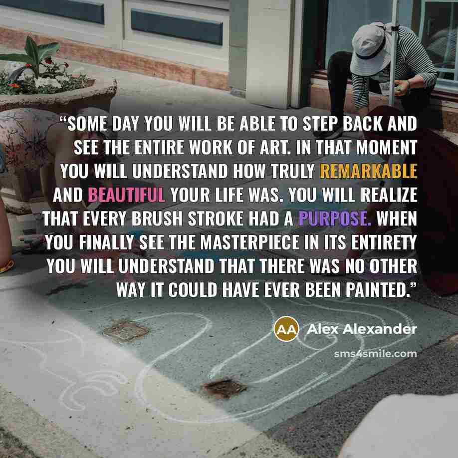 “Some day you will be able to step back and see the entire work of art. In that moment you will understand how truly remarkable and beautiful your life was. You will realize that every brush stroke had a purpose. When you finally see the masterpiece in its entirety you will understand that there…” quote by Alex Alexander