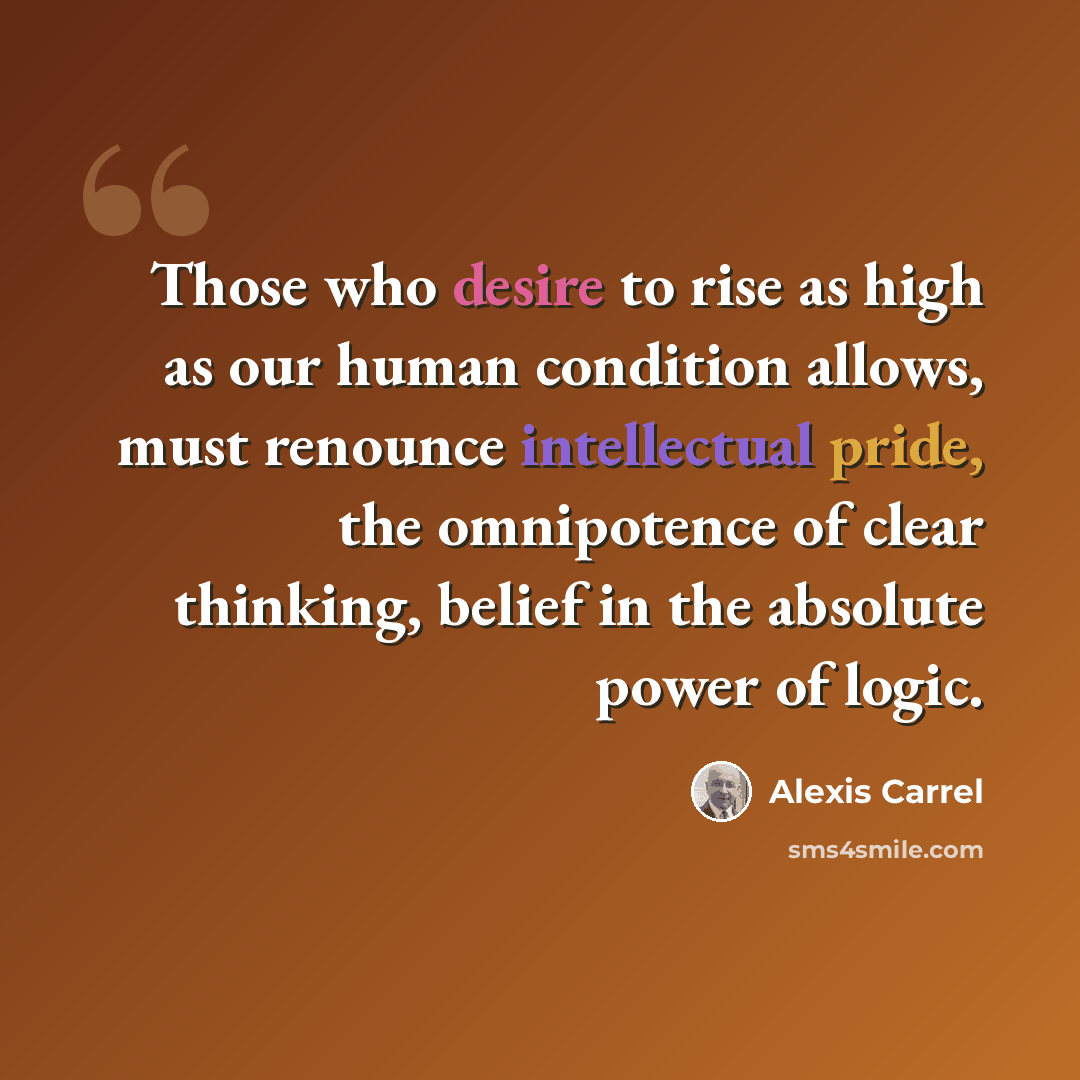 “Those who desire to rise as high as our human condition allows, must renounce intellectual pride, the omnipotence of clear thinking, belief in the absolute power of logic.” quote by Alexis Carrel