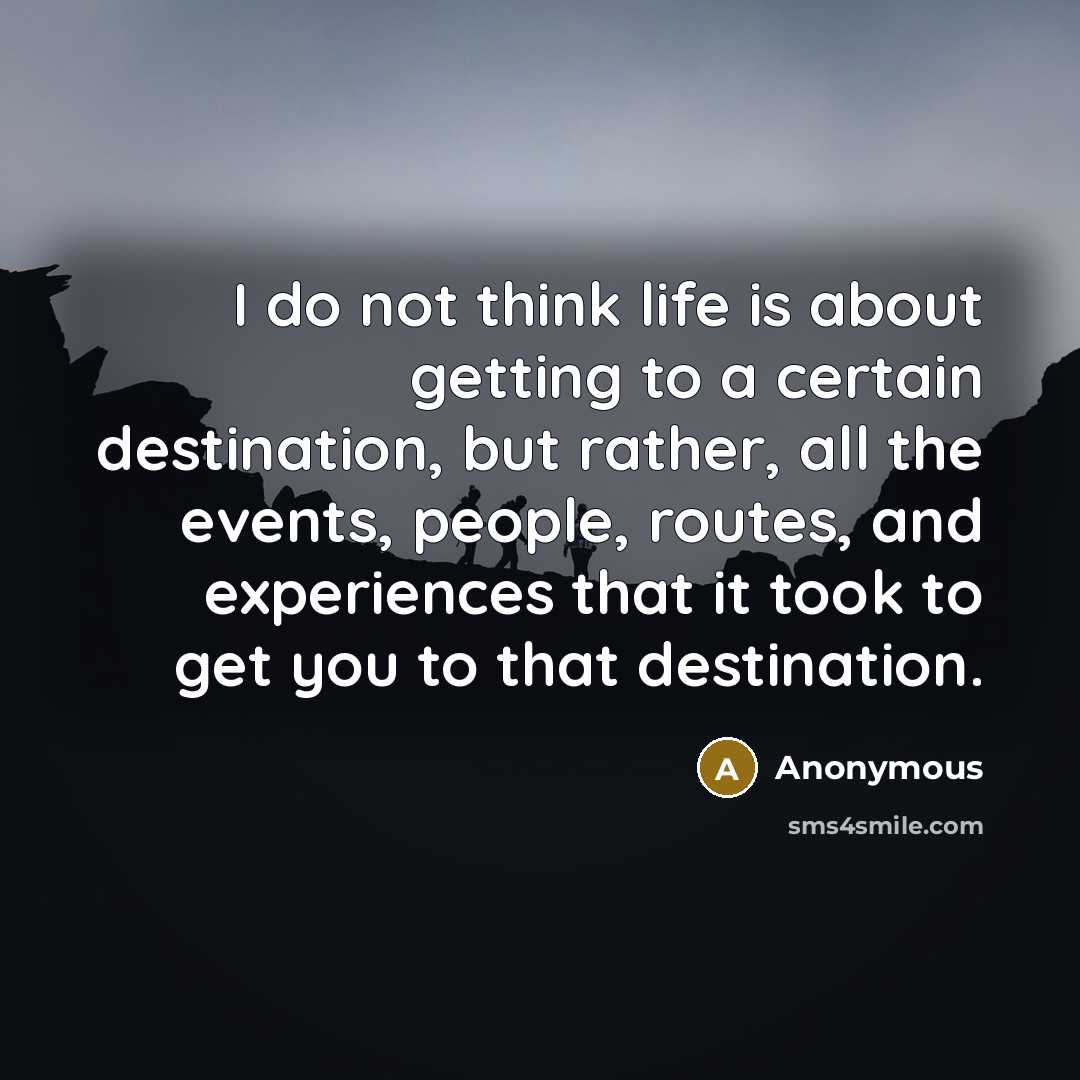 “I do not think life is about getting to a certain destination, but rather, all the events, people, routes, and experiences that it took to get you to that destination.” quote by Anonymous