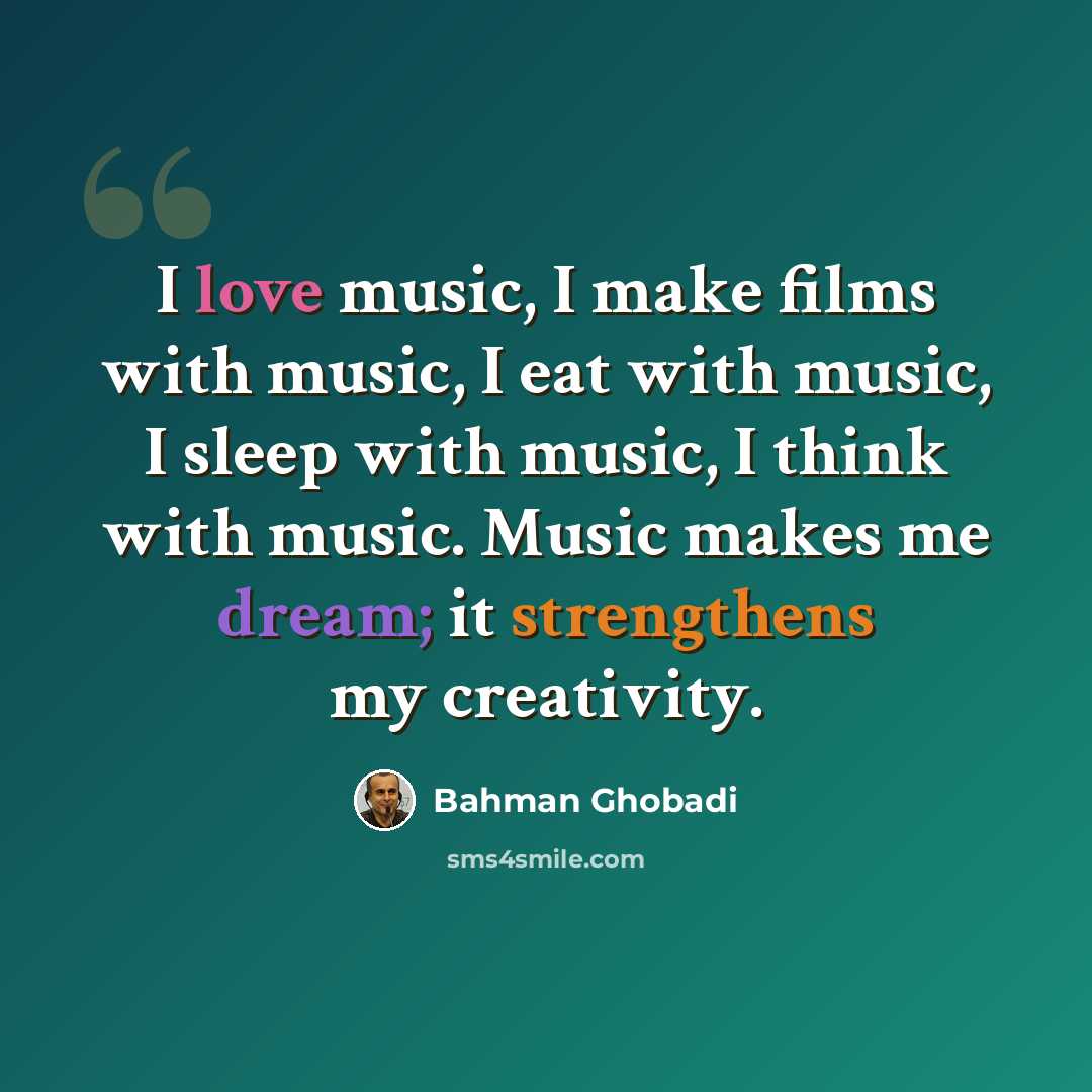 “I love music, I make films with music, I eat with music, I sleep with music, I think with music. Music makes me dream; it strengthens my creativity.” quote by Bahman Ghobadi