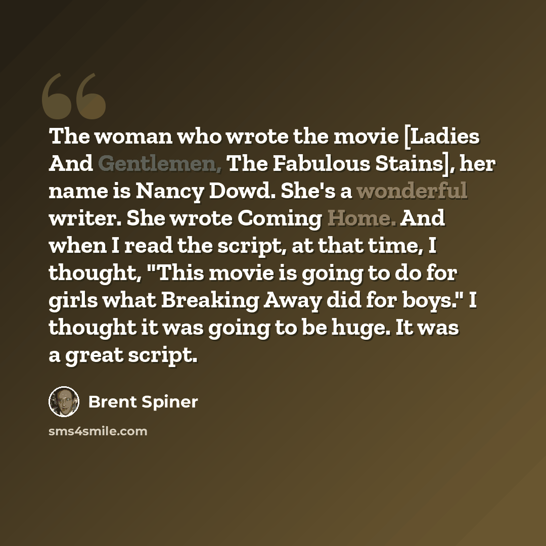 “The woman who wrote the movie [Ladies And Gentlemen, The Fabulous Stains], her name is Nancy Dowd. She's a wonderful writer. She wrote Coming Home. And when I read the script, at that time, I thought, "This movie is going to do for girls what Breaking Away did for boys." I thought it was going to…” quote by Brent Spiner