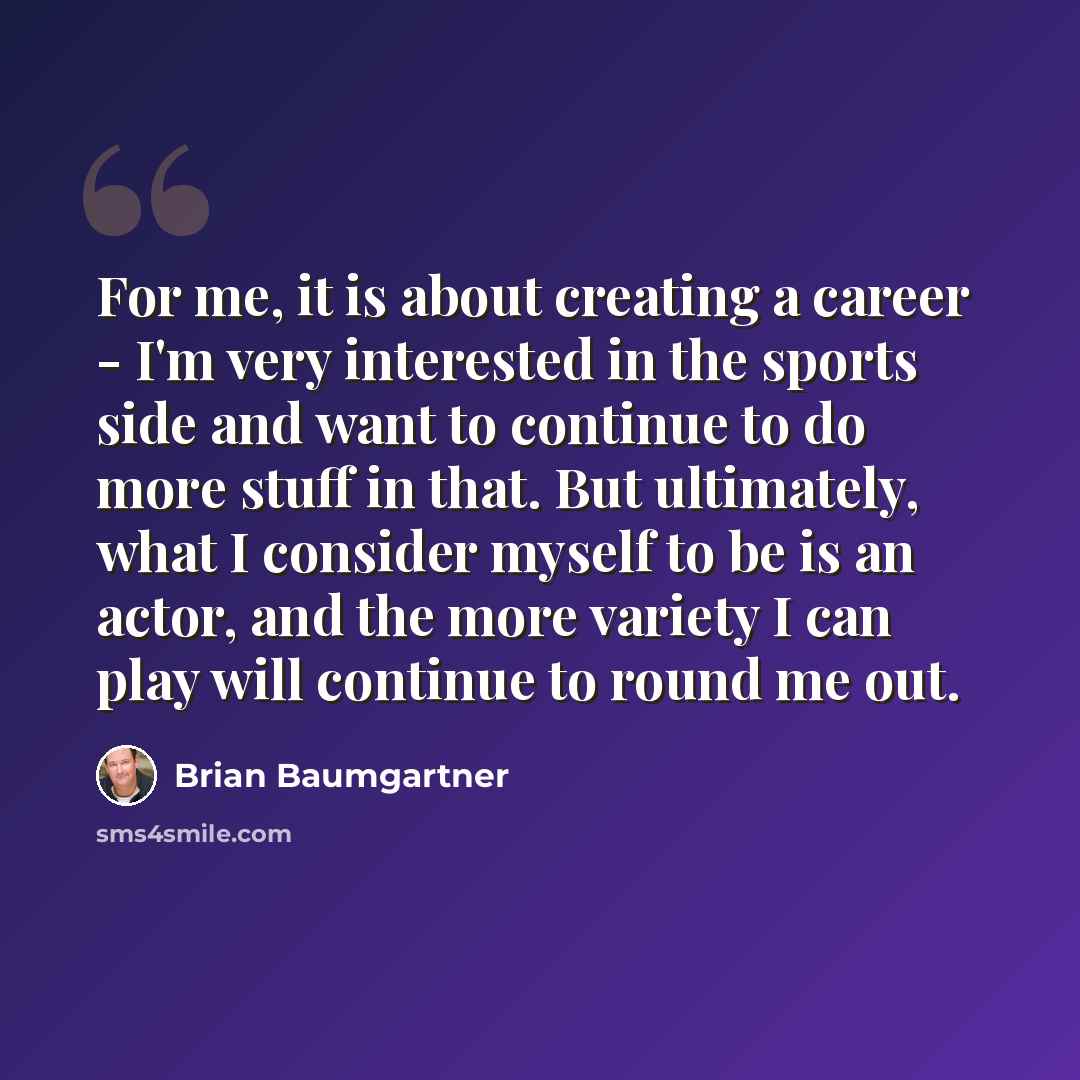 “For me, it is about creating a career - I'm very interested in the sports side and want to continue to do more stuff in that. But ultimately, what I consider myself to be is an actor, and the more variety I can play will continue to round me out.” quote by Brian Baumgartner