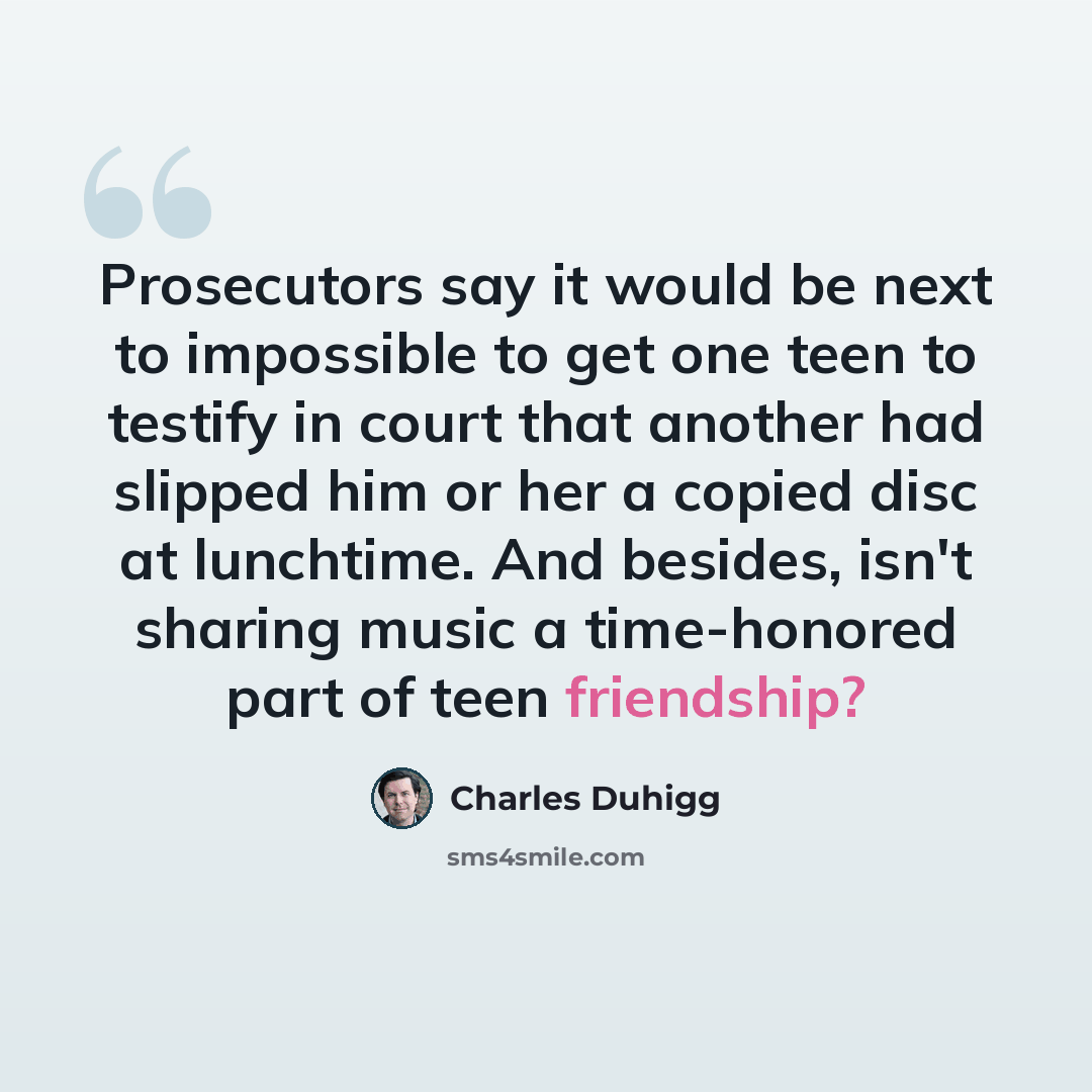 “Prosecutors say it would be next to impossible to get one teen to testify in court that another had slipped him or her a copied disc at lunchtime. And besides, isn't sharing music a time-honored part of teen friendship?” quote by Charles Duhigg