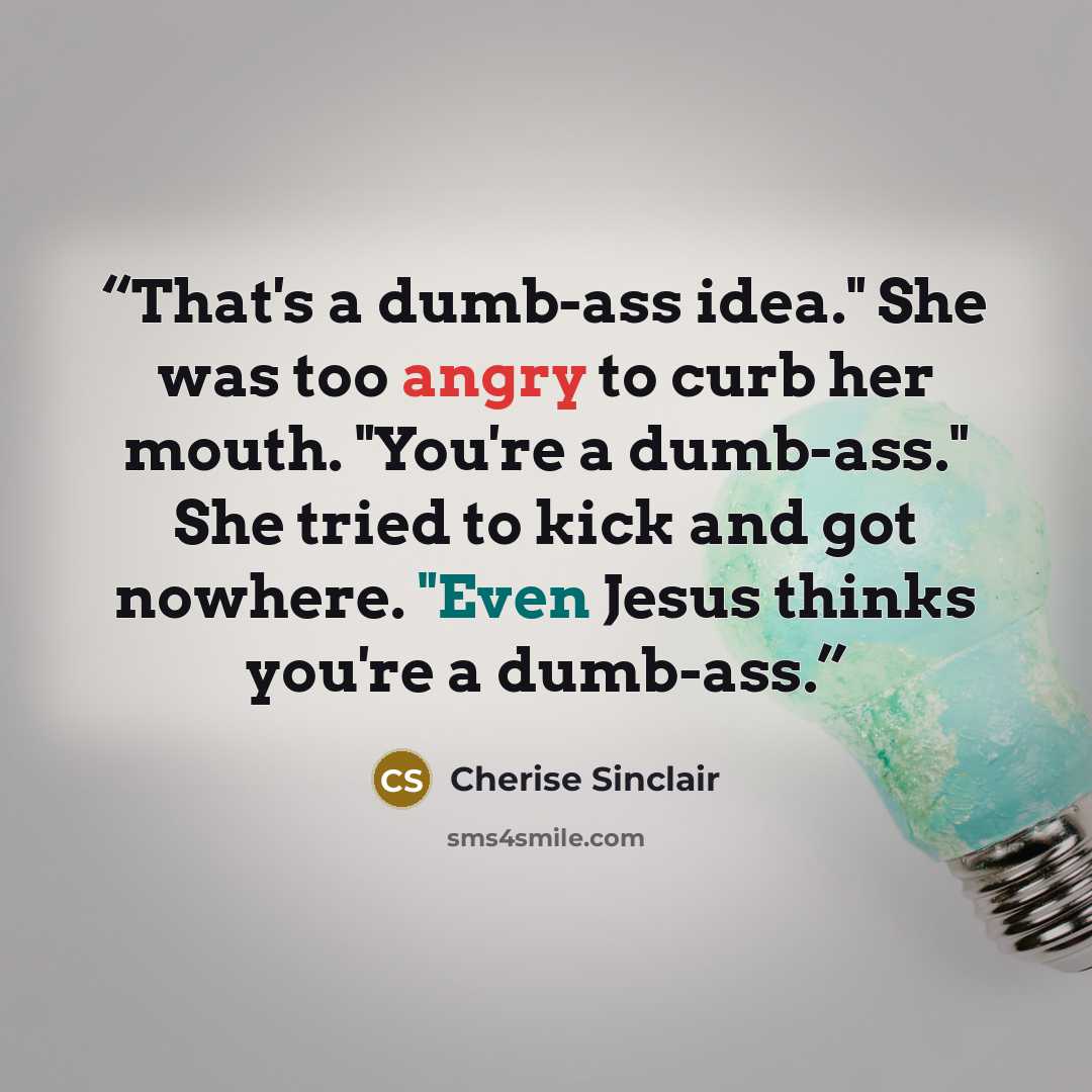 “That's a dumb-ass idea." She was too angry to curb her mouth. "You're a dumb-ass." She tried to kick and got nowhere. "Even Jesus thinks you're a dumb-ass.” quote by Cherise Sinclair