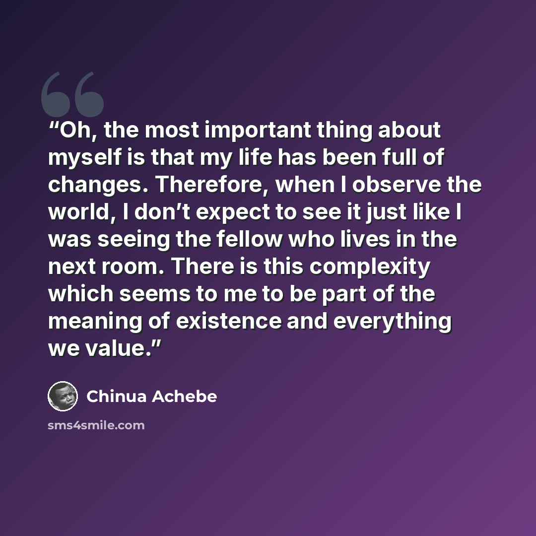 “Oh, the most important thing about myself is that my life has been full of changes. Therefore, when I observe the world, I don’t expect to see it just like I was seeing the fellow who lives in the next room. There is this complexity which seems to me to be part of the meaning of existence and…” quote by Chinua Achebe
