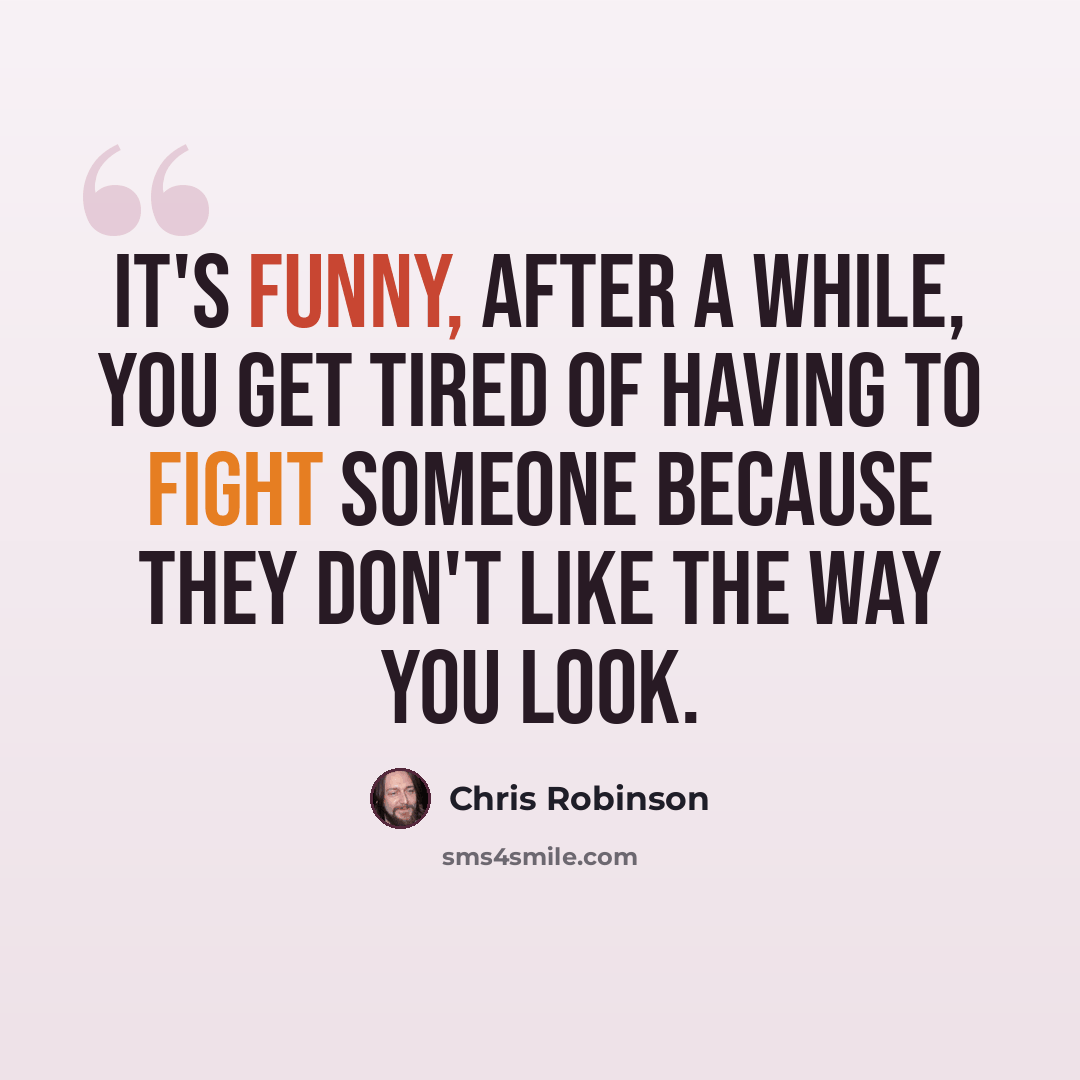 “It's funny, after a while, you get tired of having to fight someone because they don't like the way you look.” quote by Chris Robinson