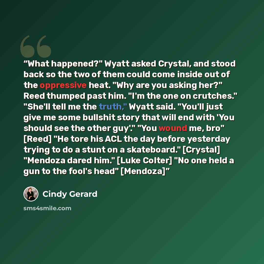 “What happened?" Wyatt asked Crystal, and stood back so the two of them could come inside out of the oppressive heat. "Why are you asking her?" Reed thumped past him. "I'm the one on crutches." "She'll tell me the truth," Wyatt said. "You'll just give me some bullshit story that will end with 'You…” quote by Cindy Gerard