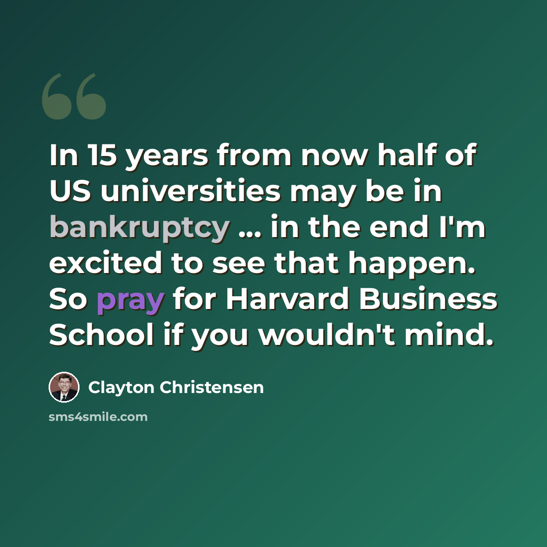“In 15 years from now half of US universities may be in bankruptcy ... in the end I'm excited to see that happen. So pray for Harvard Business School if you wouldn't mind.” quote by Clayton Christensen