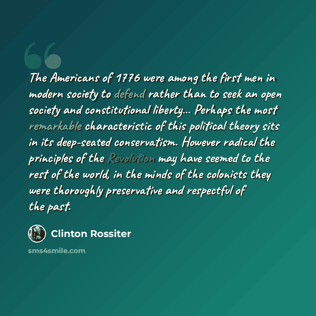 “The Americans of 1776 were among the first men in modern society to defend rather than to seek an open society and constitutional liberty… Perhaps the most remarkable characteristic of this political theory sits in its deep-seated conservatism. However radical the principles of the Revolution may…” quote by Clinton Rossiter