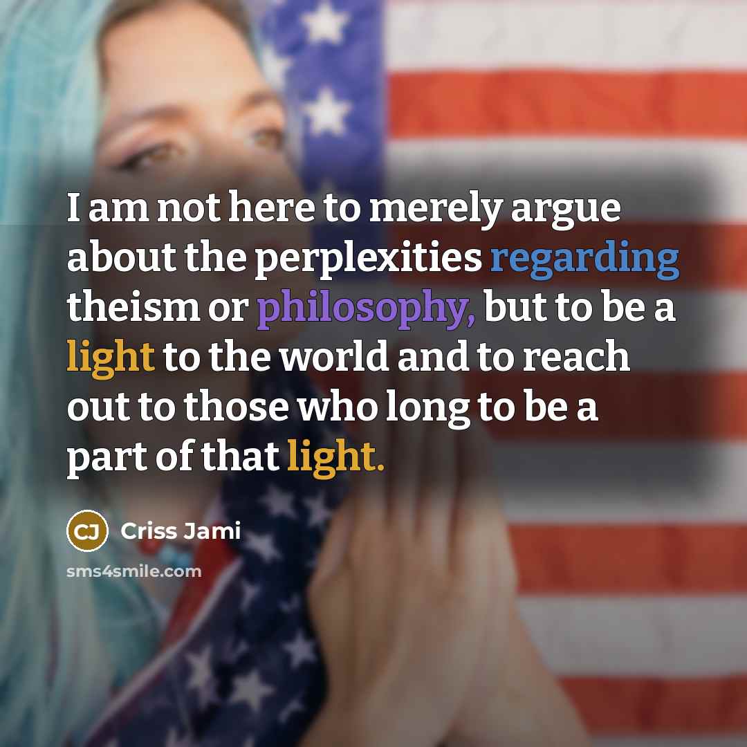 “I am not here to merely argue about the perplexities regarding theism or philosophy, but to be a light to the world and to reach out to those who long to be a part of that light.” quote by Criss Jami