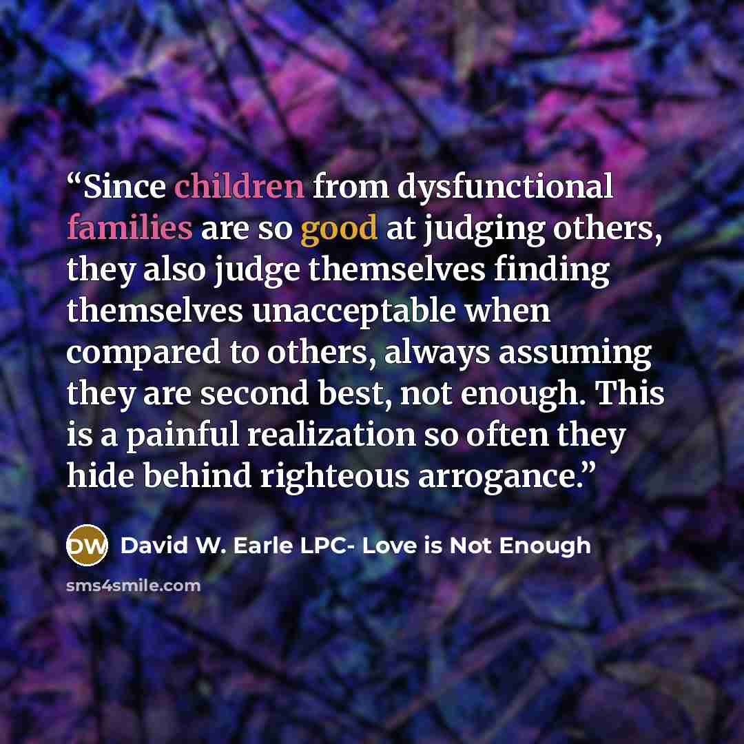 “Since children from dysfunctional families are so good at judging others, they also judge themselves finding themselves unacceptable when compared to others, always assuming they are second best, not enough. This is a painful realization so often they hide behind righteous arrogance.” quote by David W. Earle LPC- Love is Not Enough