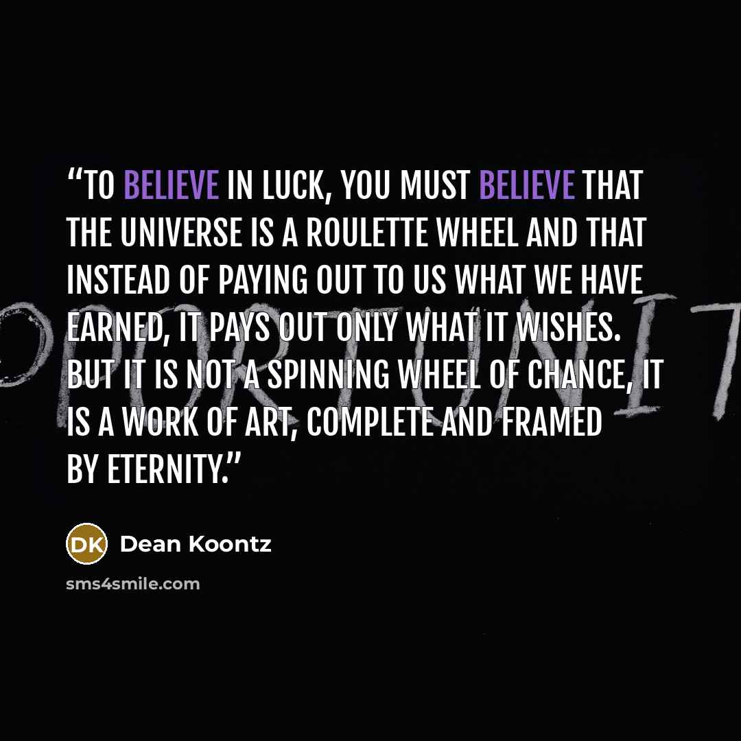 “To believe in luck, you must believe that the universe is a roulette wheel and that instead of paying out to us what we have earned, it pays out only what it wishes. But it is not a spinning wheel of chance, it is a work of art, complete and framed by eternity.” quote by Dean Koontz