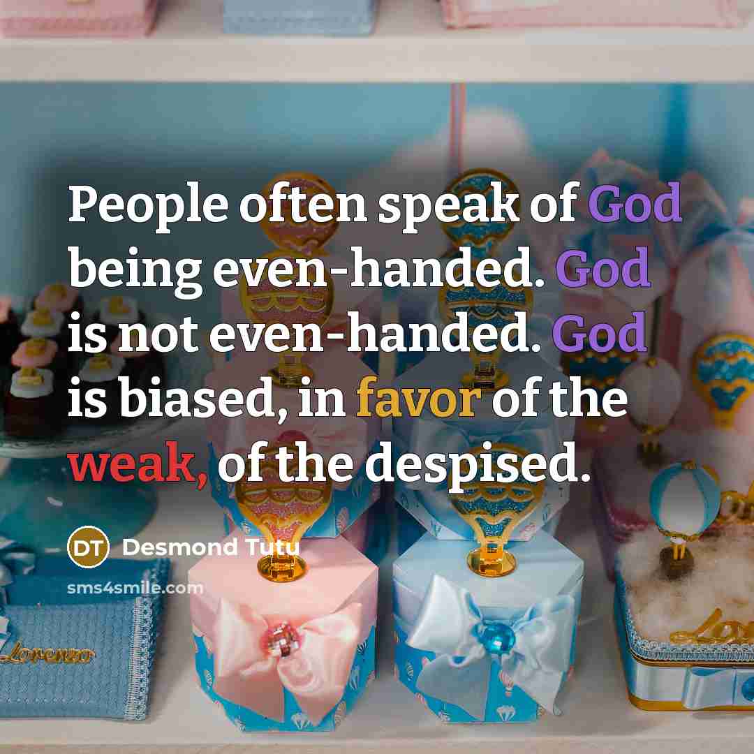 “People often speak of God being even-handed. God is not even-handed. God is biased, in favor of the weak, of the despised.” quote by Desmond Tutu