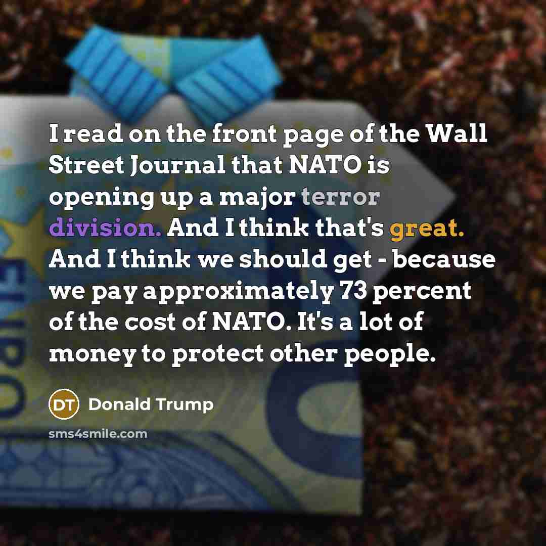 “I read on the front page of the Wall Street Journal that NATO is opening up a major terror division. And I think that's great. And I think we should get - because we pay approximately 73 percent of the cost of NATO. It's a lot of money to protect other people.” quote by Donald Trump