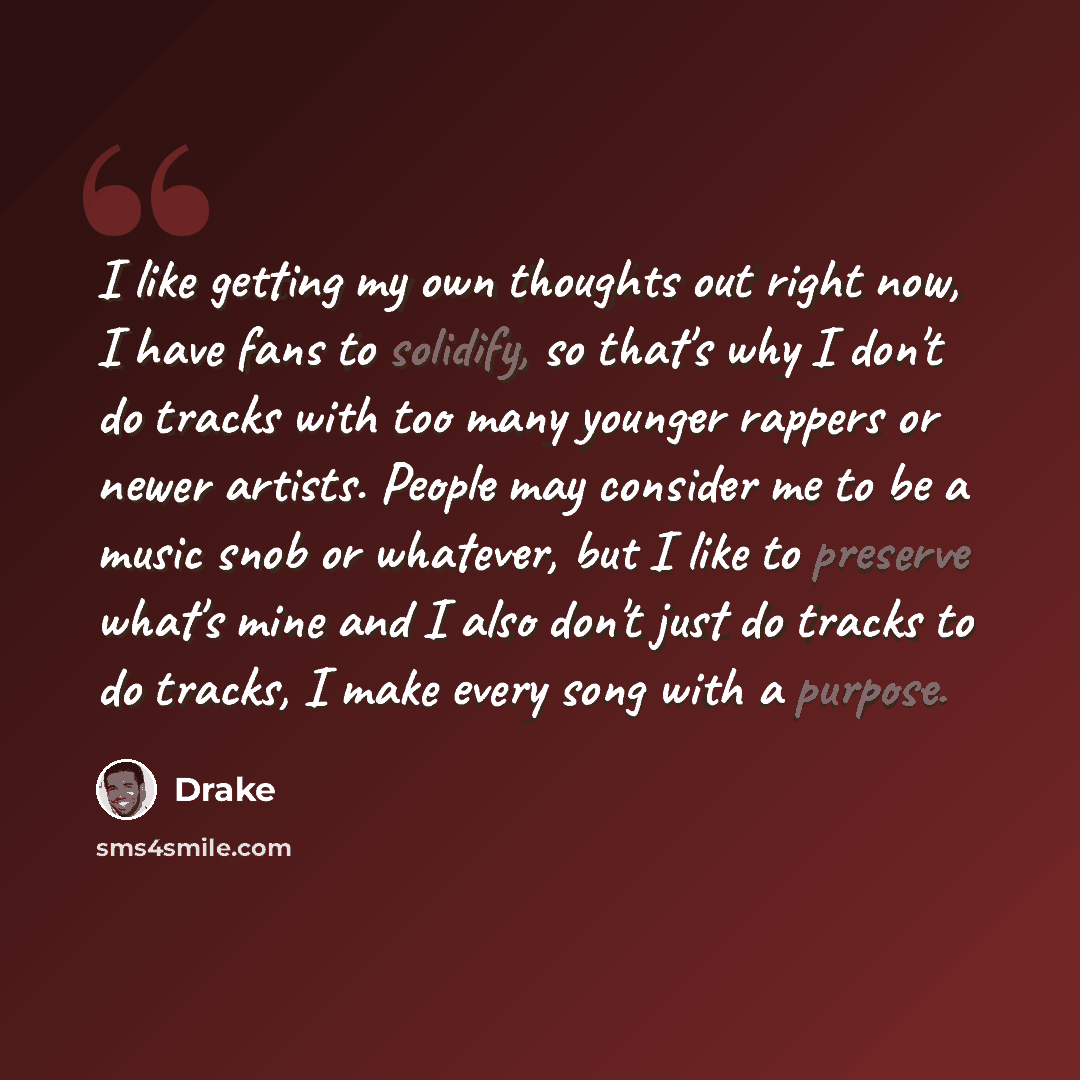 “I like getting my own thoughts out right now, I have fans to solidify, so that's why I don't do tracks with too many younger rappers or newer artists. People may consider me to be a music snob or whatever, but I like to preserve what's mine and I also don't just do tracks to do tracks, I make…” quote by Drake
