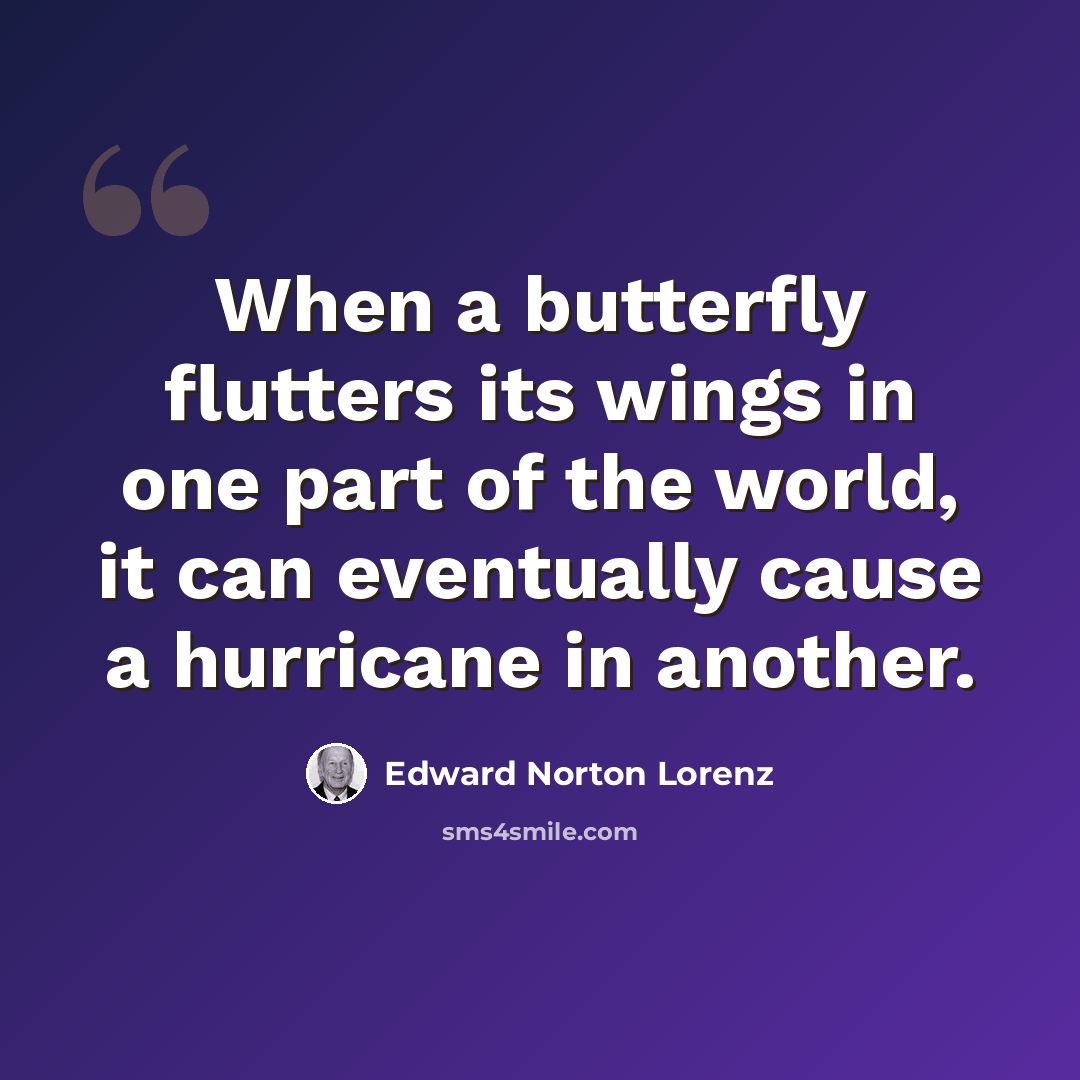 “When a butterfly flutters its wings in one part of the world, it can eventually cause a hurricane in another.” quote by Edward Norton Lorenz