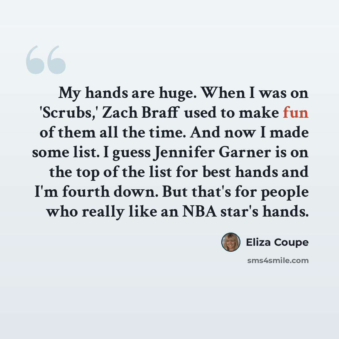 “My hands are huge. When I was on 'Scrubs,' Zach Braff used to make fun of them all the time. And now I made some list. I guess Jennifer Garner is on the top of the list for best hands and I'm fourth down. But that's for people who really like an NBA star's hands.” quote by Eliza Coupe