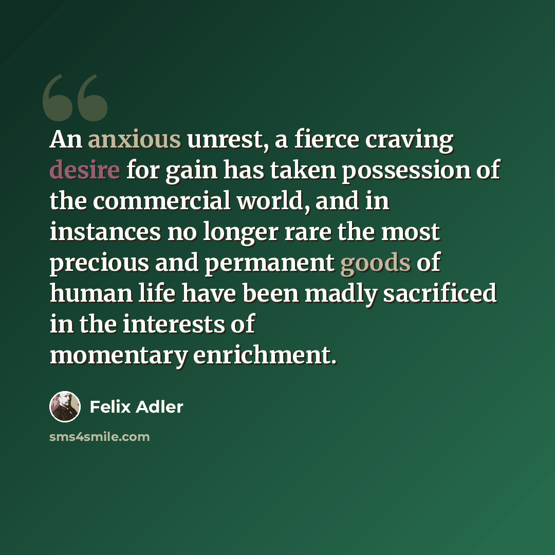 “An anxious unrest, a fierce craving desire for gain has taken possession of the commercial world, and in instances no longer rare the most precious and permanent goods of human life have been madly sacrificed in the interests of momentary enrichment.” quote by Felix Adler