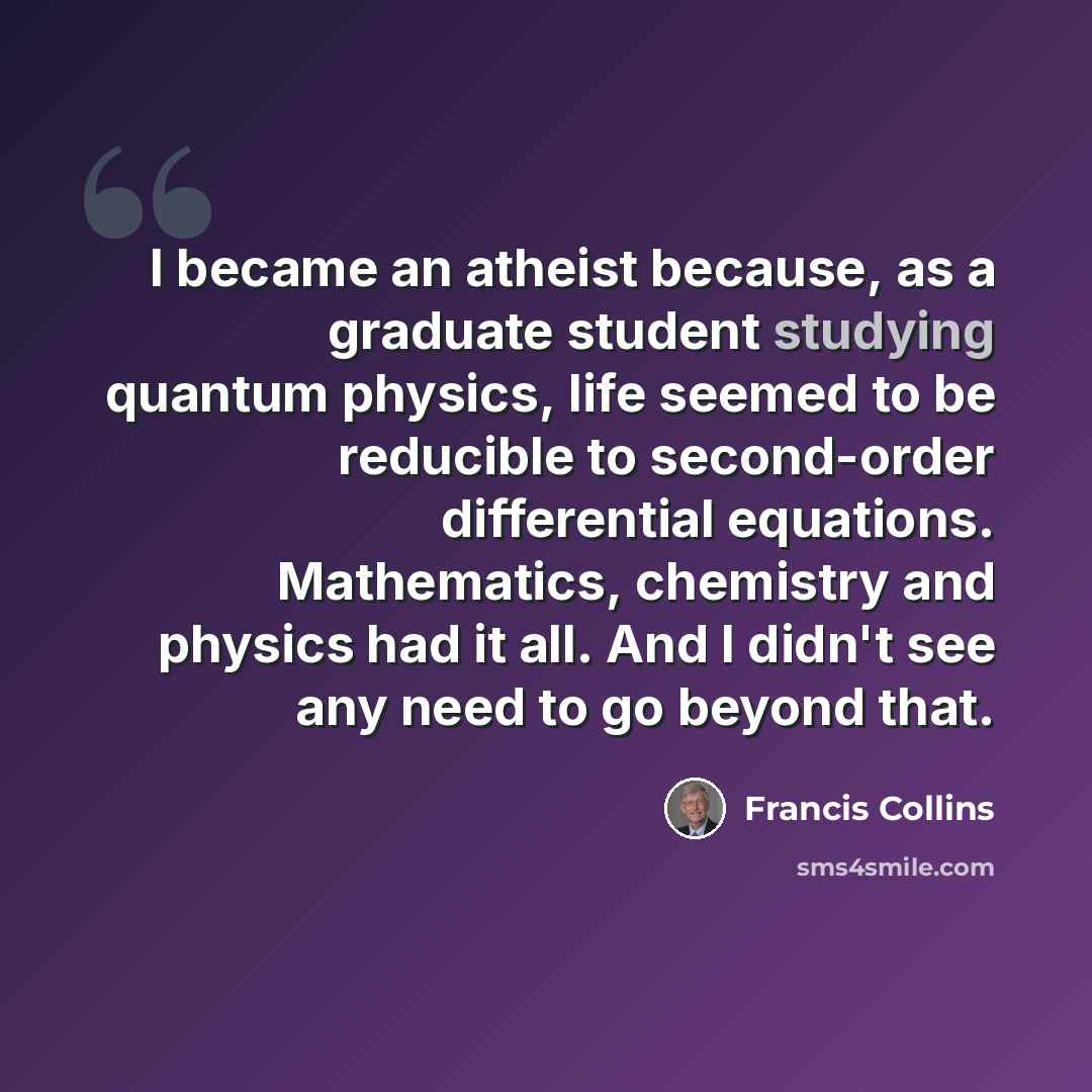 “I became an atheist because, as a graduate student studying quantum physics, life seemed to be reducible to second-order differential equations. Mathematics, chemistry and physics had it all. And I didn't see any need to go beyond that.” quote by Francis Collins