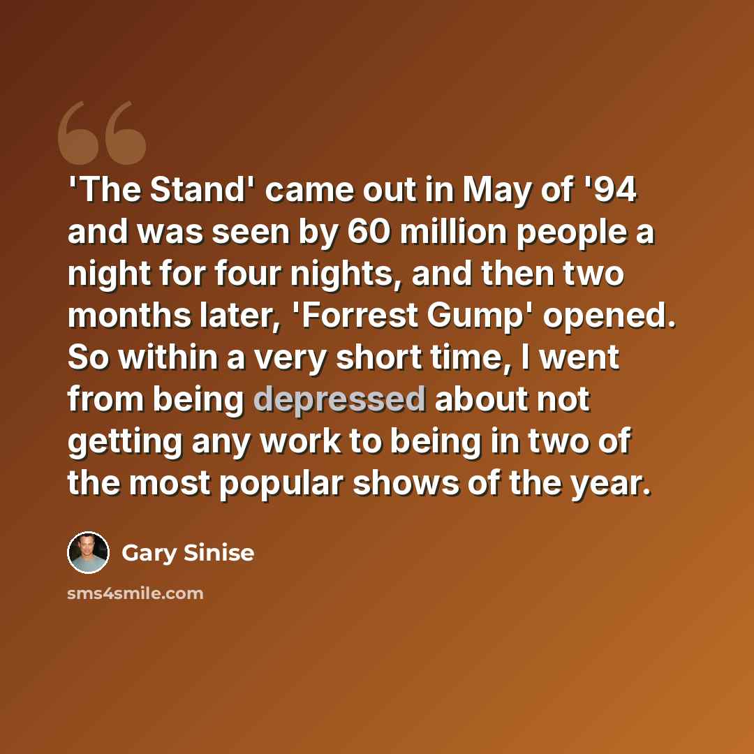 “'The Stand' came out in May of '94 and was seen by 60 million people a night for four nights, and then two months later, 'Forrest Gump' opened. So within a very short time, I went from being depressed about not getting any work to being in two of the most popular shows of the year.” quote by Gary Sinise