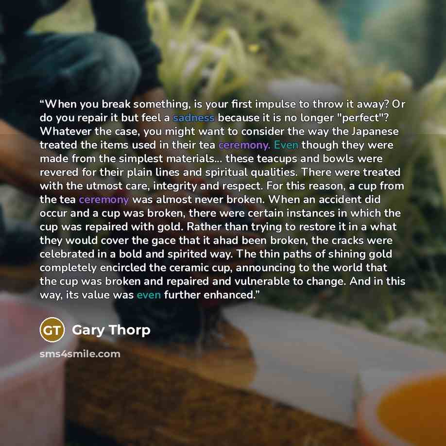 “When you break something, is your first impulse to throw it away? Or do you repair it but feel a sadness because it is no longer "perfect"? Whatever the case, you might want to consider the way the Japanese treated the items used in their tea ceremony. Even though they were made from the simplest…” quote by Gary Thorp