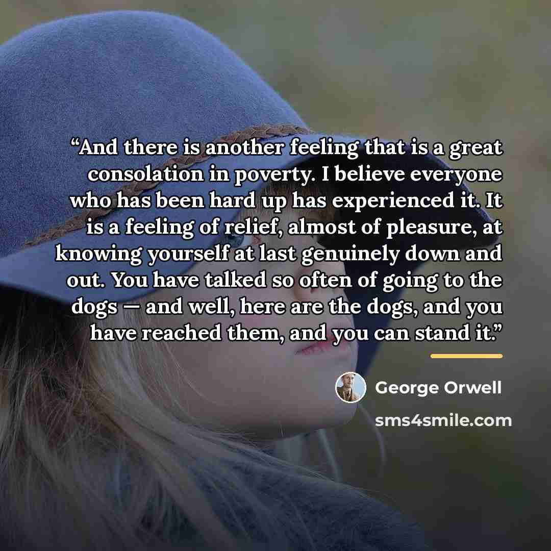 “And there is another feeling that is a great consolation in poverty. I believe everyone who has been hard up has experienced it. It is a feeling of relief, almost of pleasure, at knowing yourself at last genuinely down and out. You have talked so often of going to the dogs — and well, here are the…” quote by George Orwell