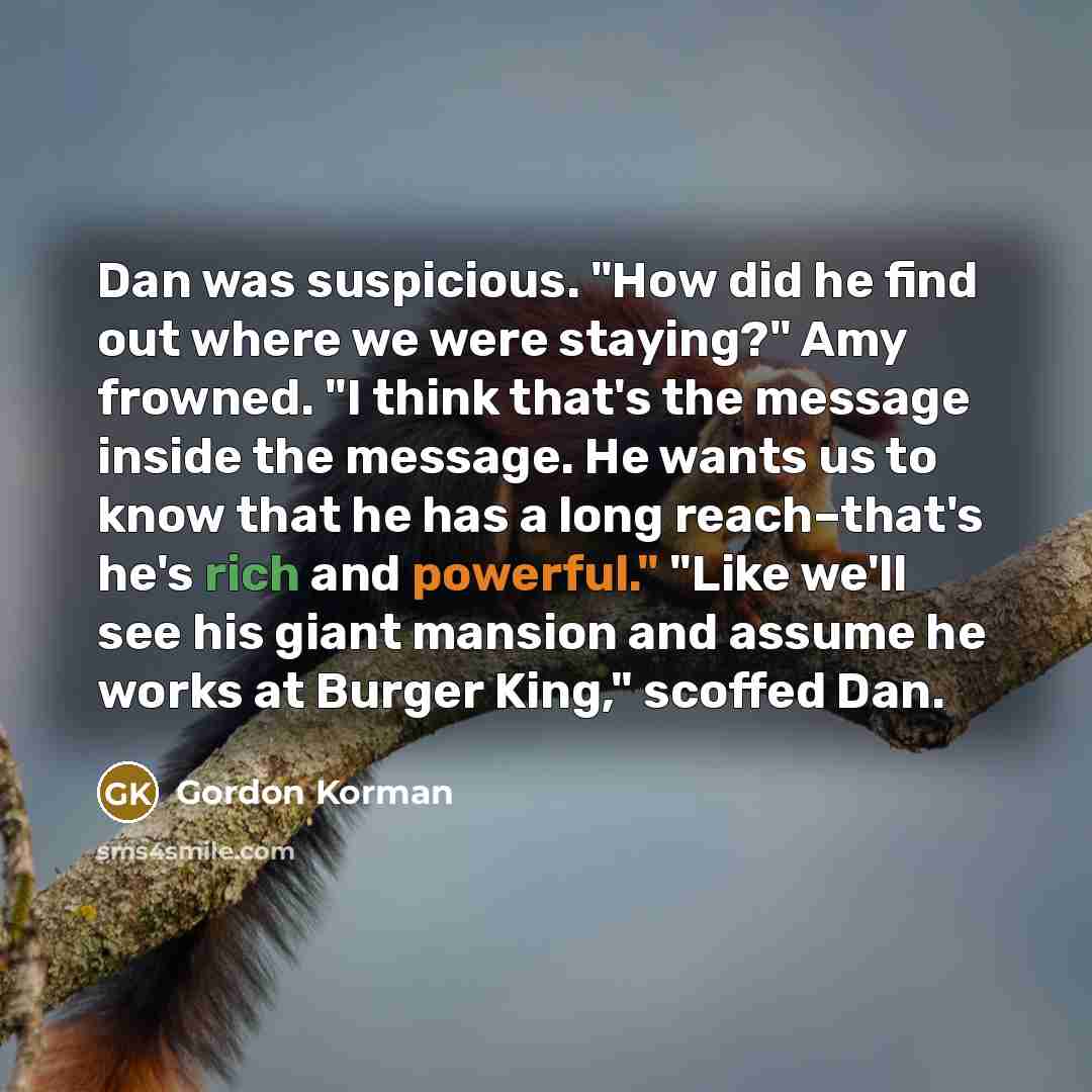 “Dan was suspicious. "How did he find out where we were staying?" Amy frowned. "I think that's the message inside the message. He wants us to know that he has a long reach–that's he's rich and powerful." "Like we'll see his giant mansion and assume he works at Burger King," scoffed Dan.” quote by Gordon Korman