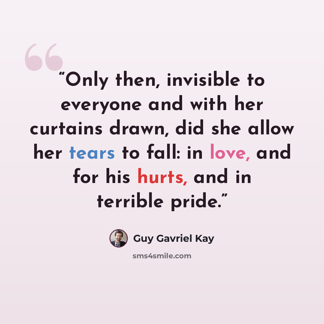 “Only then, invisible to everyone and with her curtains drawn, did she allow her tears to fall: in love, and for his hurts, and in terrible pride.” quote by Guy Gavriel Kay