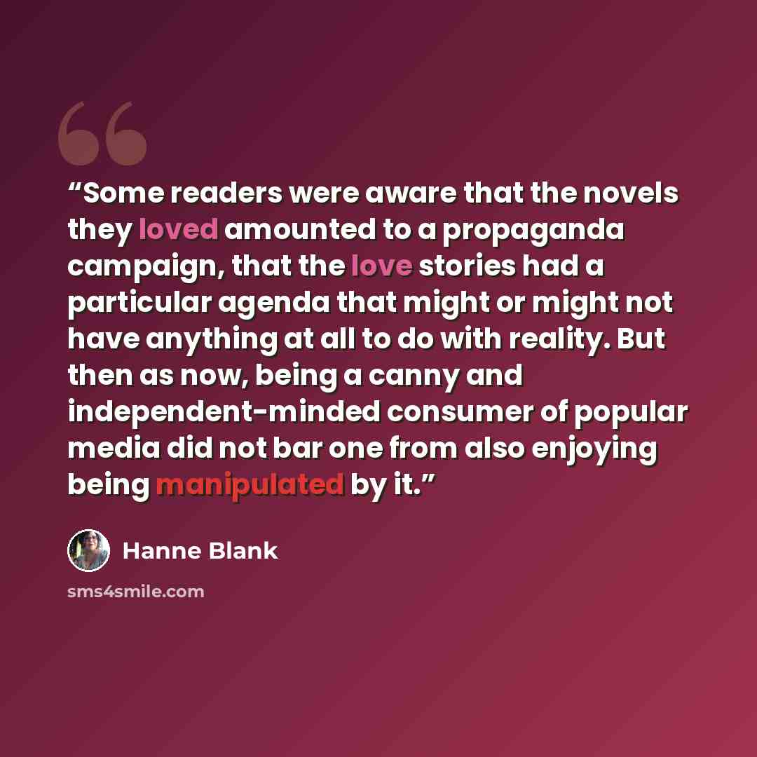 “Some readers were aware that the novels they loved amounted to a propaganda campaign, that the love stories had a particular agenda that might or might not have anything at all to do with reality. But then as now, being a canny and independent-minded consumer of popular media did not bar one from…” quote by Hanne Blank